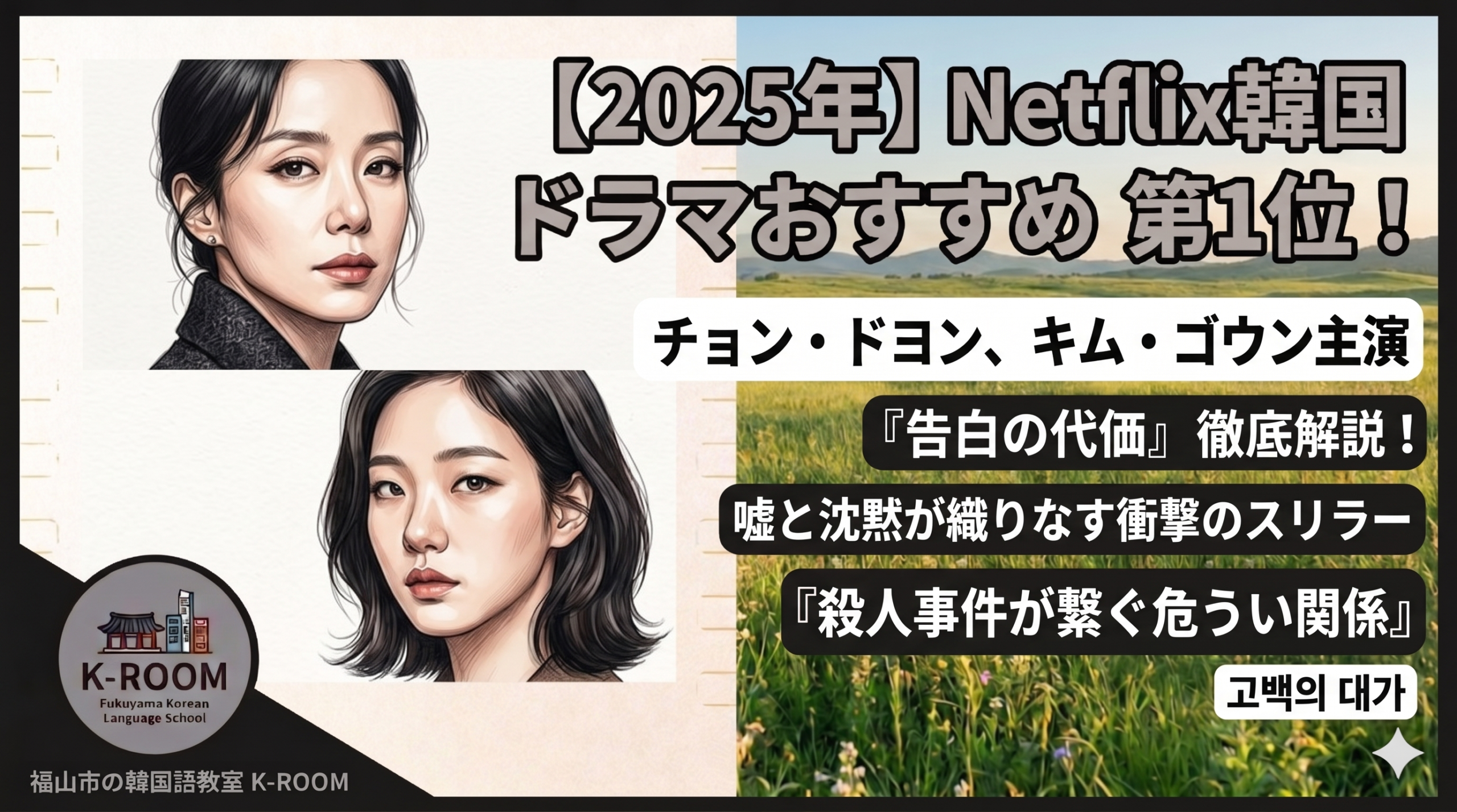 左側にチョン・ドヨンとキム・ゴウンを彷彿とさせる、ミステリアスでリアルなタッチの女性二人のイラスト。背景は右半分がのどかな草原で、上部に大きく「【2025年】Netflix韓国ドラマおすすめ 第1位！」の文字。中央に「チョン・ドヨン、キム・ゴウン主演」「『告白の代価』徹底解説！」「嘘と沈黙が織りなす衝撃のスリラー」「『殺人事件が繋ぐ危うい関係』」という日本語テキスト。右下に韓国語で「고백의 대가」と書かれた白枠。左下には福山市の韓国語教室K-ROOMのロゴと名称を配置。